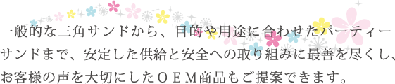 一般的な三角サンドから、目的や用途に合わせたパーティーサンドまで、安定した供給と安全への取り組みに最善を尽くし、お客様の声を大切にしたOEM商品もご提案できます。