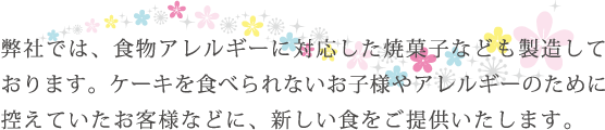 弊社では、食物アレルギーに対応した焼菓子なども製造しております。ケーキを食べられないお子様やアレルギーのために控えていたお客様などに、新しい食をご提供いたします。